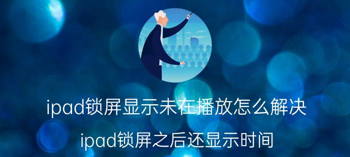 ipad锁屏显示未在播放怎么解决 ipad锁屏之后还显示时间？